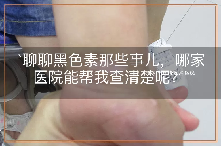 聊聊黑色素那些事儿，哪家医院能帮我查清楚呢？