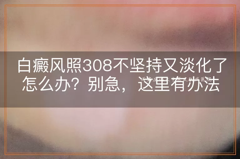 白癜风照308不坚持又淡化了怎么办？别急，这里有办法！